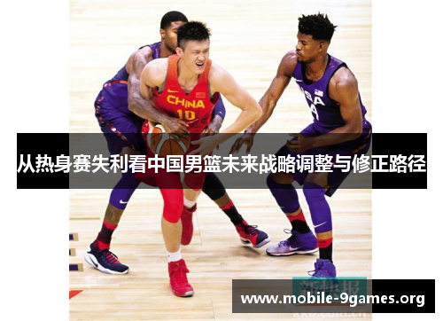 从热身赛失利看中国男篮未来战略调整与修正路径 从热身赛失利看中国男篮未来战略调整与修正路径