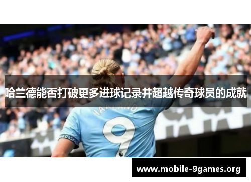 哈兰德能否打破更多进球记录并超越传奇球员的成就 哈兰德能否打破更多进球记录并超越传奇球员的成就