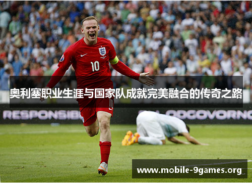 奥利塞职业生涯与国家队成就完美融合的传奇之路 奥利塞职业生涯与国家队成就完美融合的传奇之路