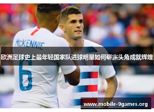 欧洲足球史上最年轻国家队进球明星如何崭露头角成就辉煌 欧洲足球史上最年轻国家队进球明星如何崭露头角成就辉煌