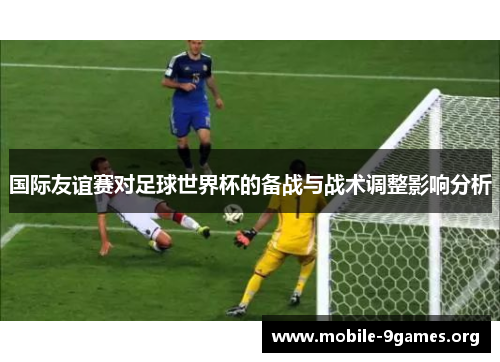 国际友谊赛对足球世界杯的备战与战术调整影响分析 国际友谊赛对足球世界杯的备战与战术调整影响分析