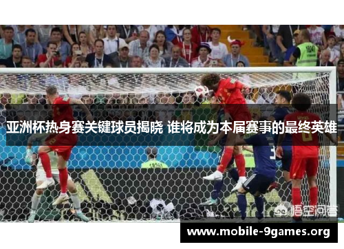 亚洲杯热身赛关键球员揭晓 谁将成为本届赛事的最终英雄 亚洲杯热身赛关键球员揭晓 谁将成为本届赛事的最终英雄