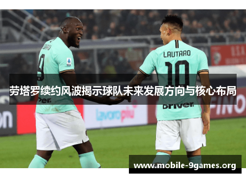 劳塔罗续约风波揭示球队未来发展方向与核心布局 劳塔罗续约风波揭示球队未来发展方向与核心布局