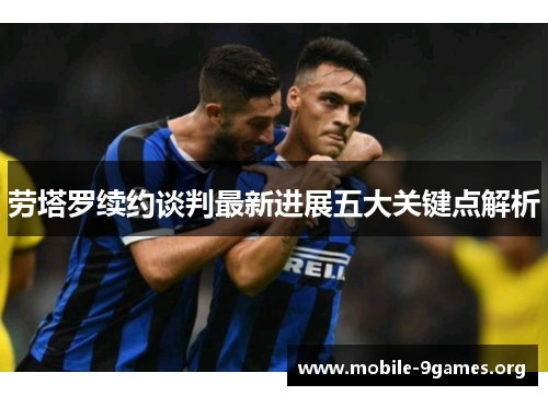 劳塔罗续约谈判最新进展五大关键点解析 劳塔罗续约谈判最新进展五大关键点解析