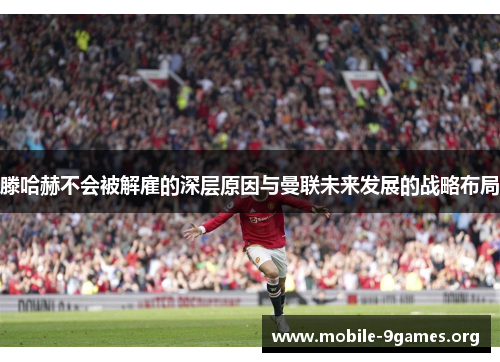 滕哈赫不会被解雇的深层原因与曼联未来发展的战略布局 滕哈赫不会被解雇的深层原因与曼联未来发展的战略布局