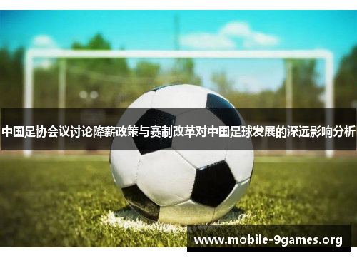 中国足协会议讨论降薪政策与赛制改革对中国足球发展的深远影响分析 中国足协会议讨论降薪政策与赛制改革对中国足球发展的深远影响分析