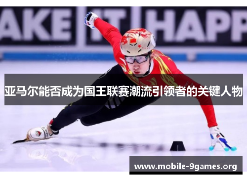 亚马尔能否成为国王联赛潮流引领者的关键人物 亚马尔能否成为国王联赛潮流引领者的关键人物