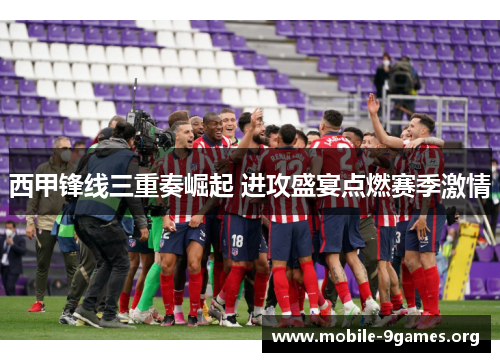 西甲锋线三重奏崛起 进攻盛宴点燃赛季激情 西甲锋线三重奏崛起 进攻盛宴点燃赛季激情