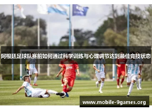 阿根廷足球队赛前如何通过科学训练与心理调节达到最佳竞技状态 阿根廷足球队赛前如何通过科学训练与心理调节达到最佳竞技状态